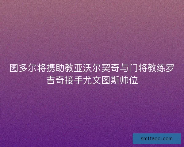 图多尔将携助教亚沃尔契奇与门将教练罗吉奇接手尤文图斯帅位