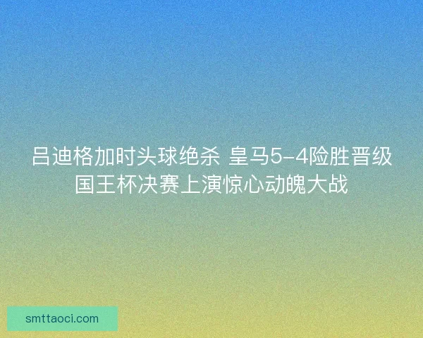 吕迪格加时头球绝杀 皇马5-4险胜晋级国王杯决赛上演惊心动魄大战