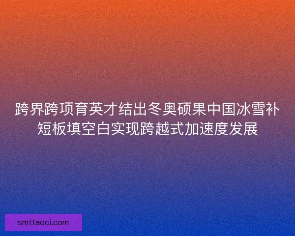 跨界跨项育英才结出冬奥硕果中国冰雪补短板填空白实现跨越式加速度发展