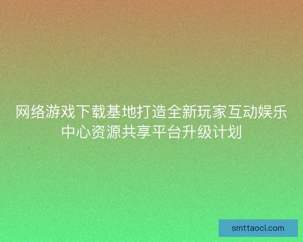 网络游戏下载基地打造全新玩家互动娱乐中心资源共享平台升级计划