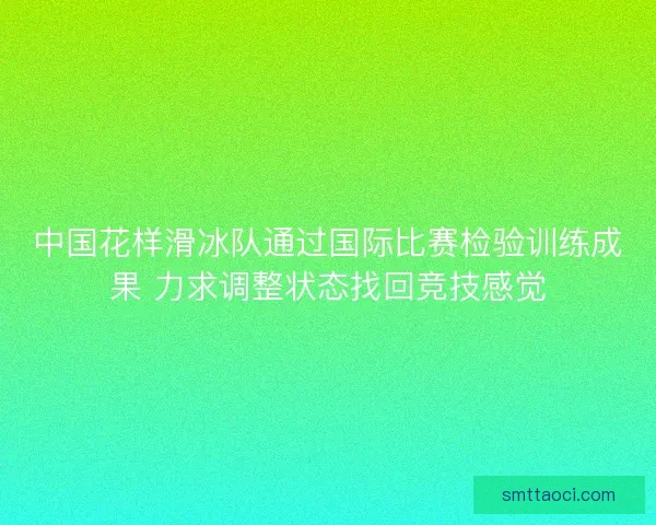 中国花样滑冰队通过国际比赛检验训练成果 力求调整状态找回竞技感觉