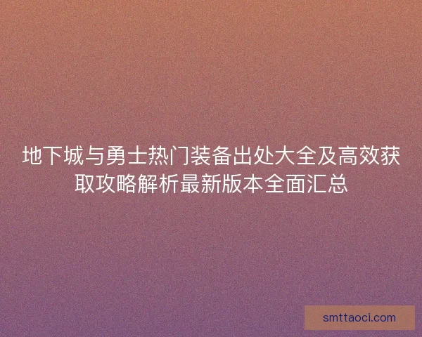 地下城与勇士热门装备出处大全及高效获取攻略解析最新版本全面汇总
